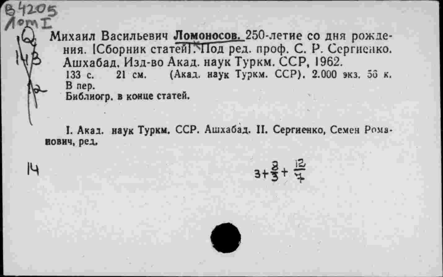 ﻿^5
Михаил Васильевич Ломоносов, 250-летие со дня рожде-ния. (Сборник статей! !^11од ред. проф. С. Р. Сергиенко. >Мр Ашхабад, Изд-во Акад, наук Туркм. ССР, 1962.
V 133 с. 21 см. (Акад, наук Туркм. ССР). 2.000 экз. 56 к. В пер.
у Библиогр. в конце статей.
I. Акад, наук Туркм. ССР. Ашхабад. II. Сергиенко, Семен Романович, ред.
14
31-з+